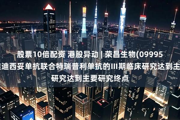 股票10倍配资 港股异动 | 荣昌生物(09995)涨超4% 维迪西妥单抗联合特瑞普利单抗的Ⅲ期临床研究达到主要研究终点