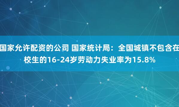 国家允许配资的公司 国家统计局：全国城镇不包含在校生的16-24岁劳动力失业率为15.8%