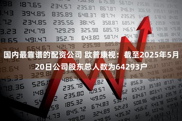 国内最靠谱的配资公司 欧普康视：截至2025年5月20日公司股东总人数为64293户