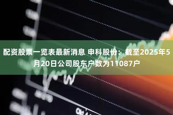 配资股票一览表最新消息 申科股份：截至2025年5月20日公司股东户数为11087户