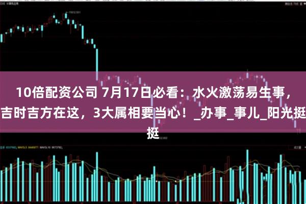 10倍配资公司 7月17日必看：水火激荡易生事，吉时吉方在这，3大属相要当心！_办事_事儿_阳光挺