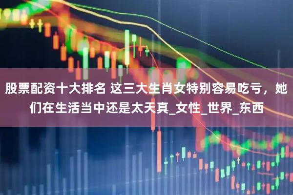股票配资十大排名 这三大生肖女特别容易吃亏，她们在生活当中还是太天真_女性_世界_东西