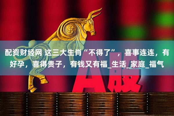 配资财经网 这三大生肖“不得了”，喜事连连，有好孕，喜得贵子，有钱又有福_生活_家庭_福气