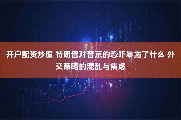 开户配资炒股 特朗普对普京的恐吓暴露了什么 外交策略的混乱与焦虑