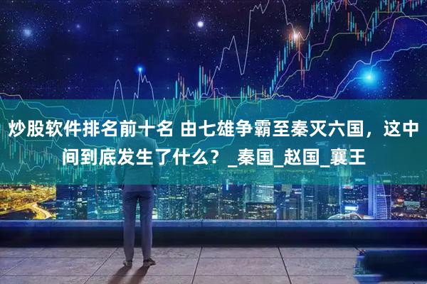炒股软件排名前十名 由七雄争霸至秦灭六国，这中间到底发生了什么？_秦国_赵国_襄王