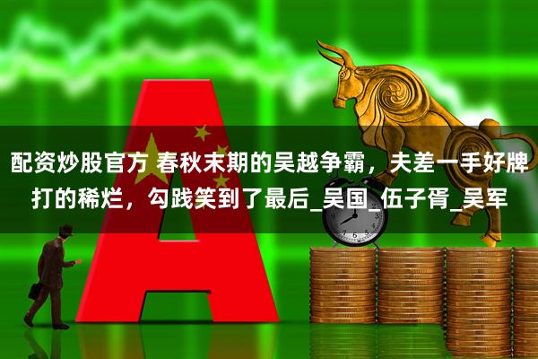 配资炒股官方 春秋末期的吴越争霸，夫差一手好牌打的稀烂，勾践笑到了最后_吴国_伍子胥_吴军