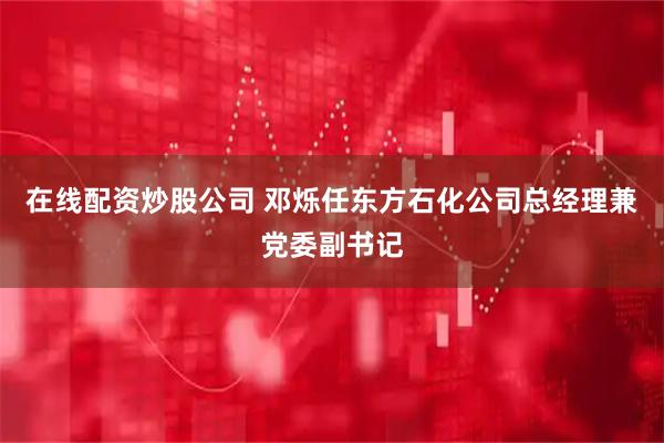 在线配资炒股公司 邓烁任东方石化公司总经理兼党委副书记