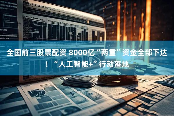 全国前三股票配资 8000亿“两重”资金全部下达！“人工智能+”行动落地