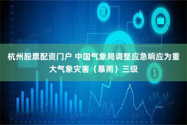 杭州股票配资门户 中国气象局调整应急响应为重大气象灾害（暴雨）三级