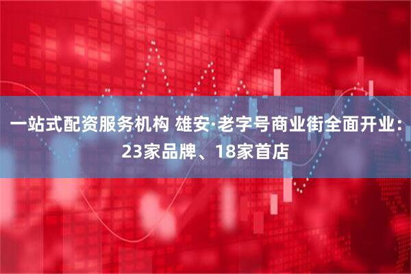 一站式配资服务机构 雄安·老字号商业街全面开业：23家品牌、18家首店