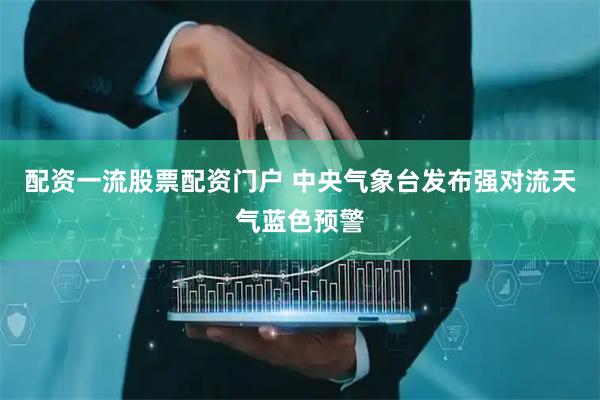 配资一流股票配资门户 中央气象台发布强对流天气蓝色预警
