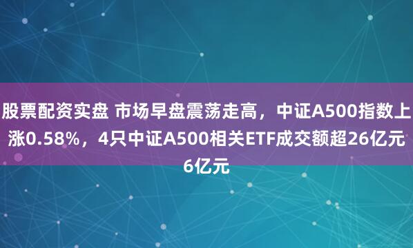 股票配资实盘 市场早盘震荡走高，中证A500指数上涨0.58%，4只中证A500相关ETF成交额超26亿元