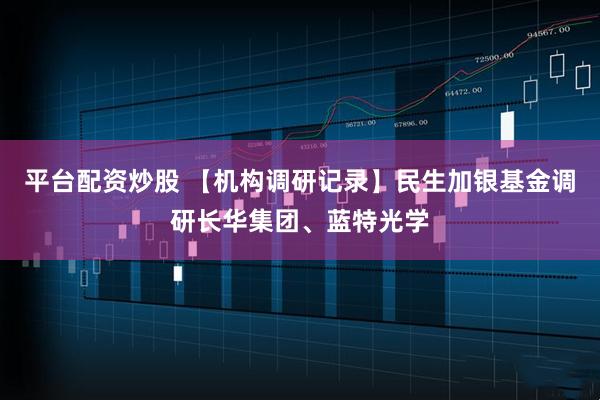 平台配资炒股 【机构调研记录】民生加银基金调研长华集团、蓝特光学