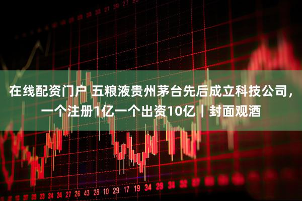 在线配资门户 五粮液贵州茅台先后成立科技公司，一个注册1亿一个出资10亿｜封面观酒