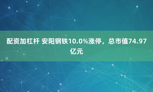 配资加杠杆 安阳钢铁10.0%涨停，总市值74.97亿元