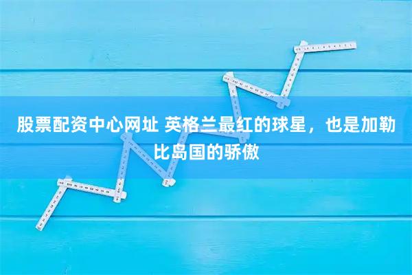 股票配资中心网址 英格兰最红的球星，也是加勒比岛国的骄傲