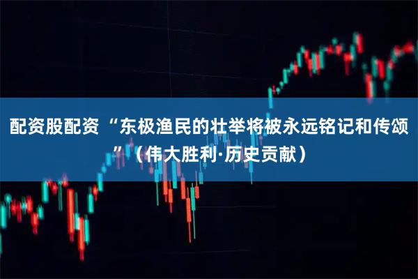 配资股配资 “东极渔民的壮举将被永远铭记和传颂”（伟大胜利·历史贡献）
