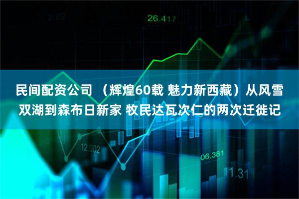 民间配资公司 （辉煌60载 魅力新西藏）从风雪双湖到森布日新家 牧民达瓦次仁的两次迁徙记