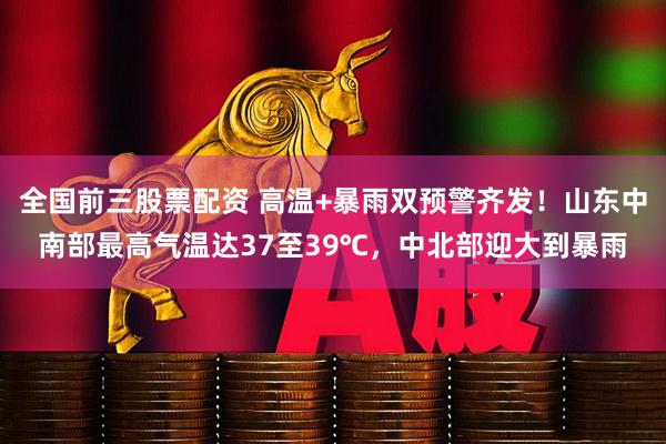 全国前三股票配资 高温+暴雨双预警齐发！山东中南部最高气温达37至39℃，中北部迎大到暴雨