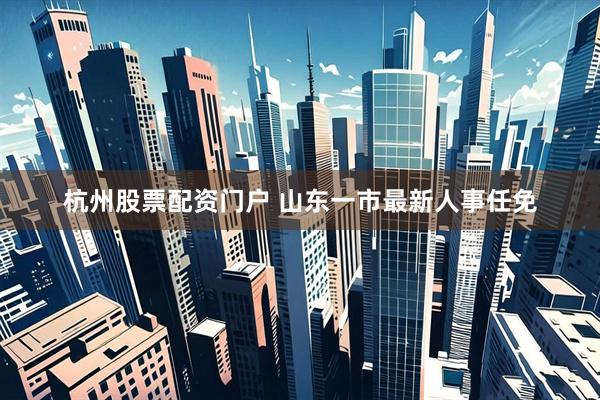 杭州股票配资门户 山东一市最新人事任免