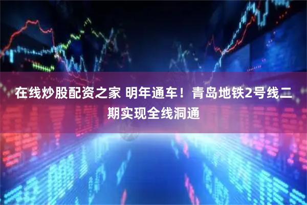 在线炒股配资之家 明年通车！青岛地铁2号线二期实现全线洞通