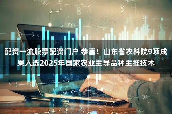 配资一流股票配资门户 恭喜！山东省农科院9项成果入选2025年国家农业主导品种主推技术