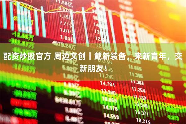 配资炒股官方 周边文创丨戴新装备，来新青年，交新朋友！