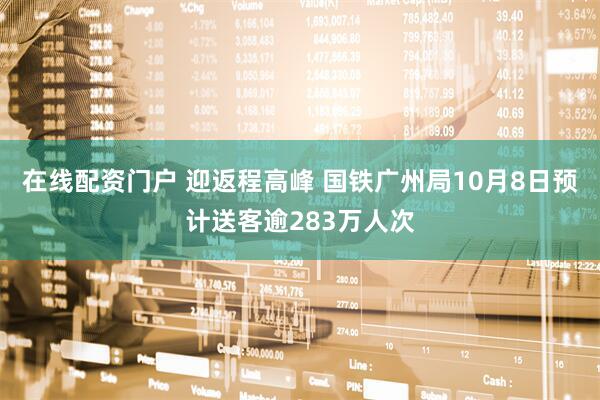 在线配资门户 迎返程高峰 国铁广州局10月8日预计送客逾283万人次