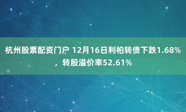 杭州股票配资门户 12月16日利柏转债下跌1.68%,转股溢价率52.61%