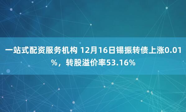 一站式配资服务机构 12月16日锡振转债上涨0.01%，转股溢价率53.16%