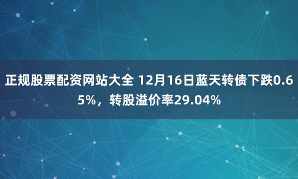 正规股票配资网站大全 12月16日蓝天转债下跌0.65%,转股溢价率29.04%