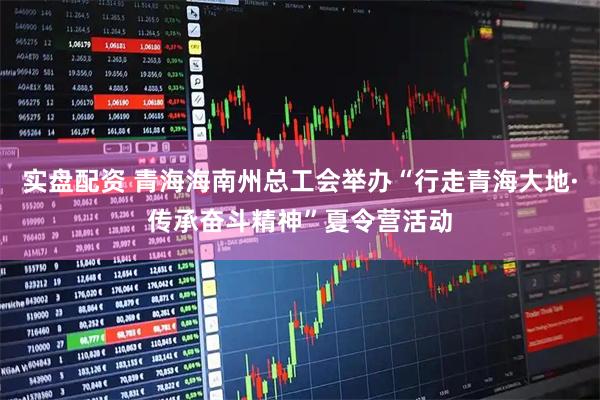 实盘配资 青海海南州总工会举办“行走青海大地·传承奋斗精神”夏令营活动